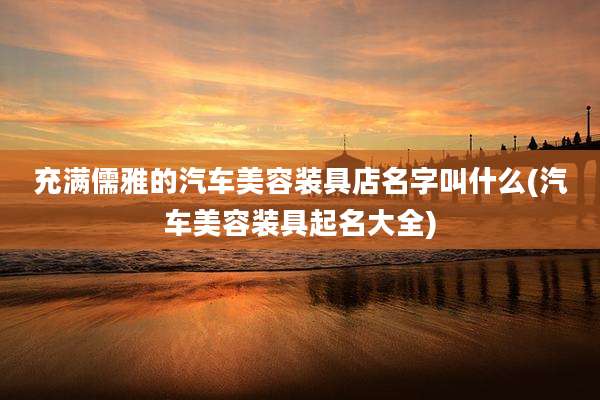充满儒雅的汽车美容装具店名字叫什么(汽车美容装具起名大全)