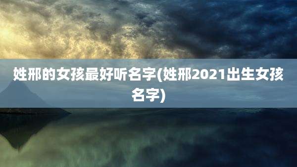 姓邢的女孩最好听名字(姓邢2021出生女孩名字)