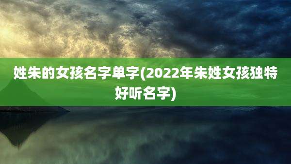 姓朱的女孩名字单字(2022年朱姓女孩独特好听名字)
