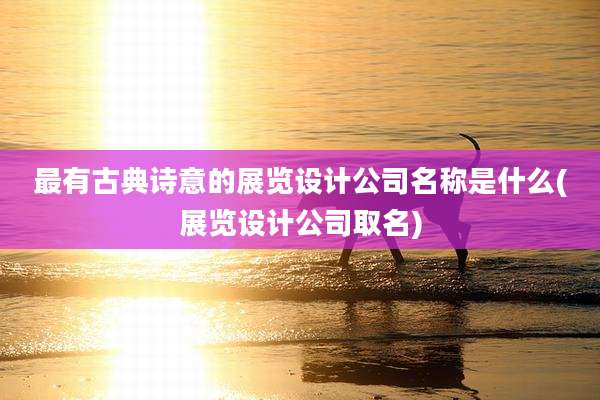 最有古典诗意的展览设计公司名称是什么(展览设计公司取名)
