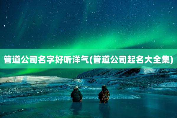 管道公司名字好听洋气(管道公司起名大全集)