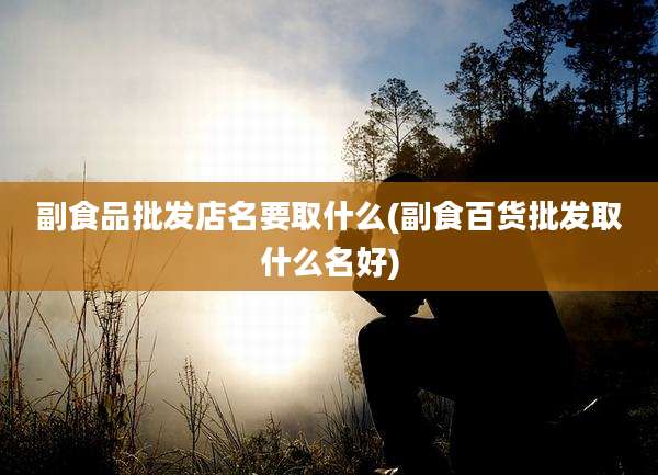 副食品批发店名要取什么(副食百货批发取什么名好)