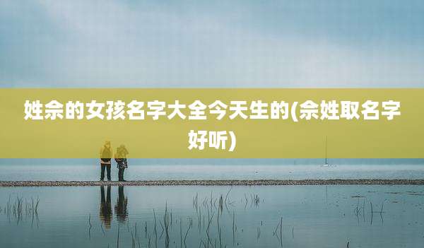 姓佘的女孩名字大全今天生的(佘姓取名字好听)