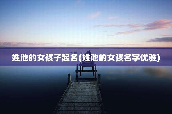 姓池的女孩子起名(姓池的女孩名字优雅)