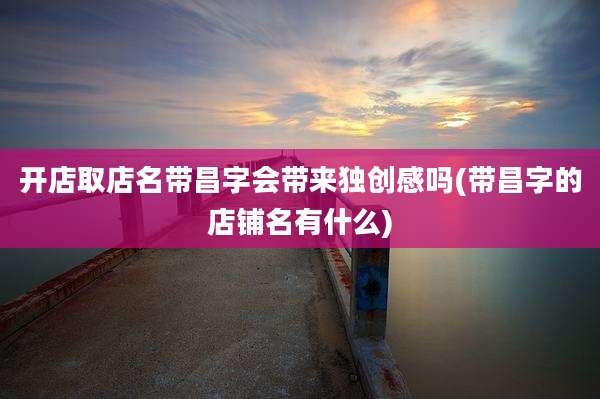 开店取店名带昌字会带来独创感吗(带昌字的店铺名有什么)