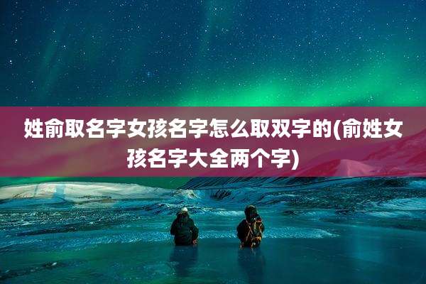 姓俞取名字女孩名字怎么取双字的(俞姓女孩名字大全两个字)