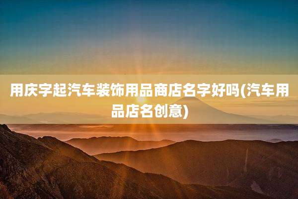 用庆字起汽车装饰用品商店名字好吗(汽车用品店名创意)