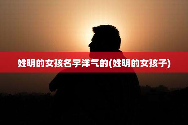 姓明的女孩名字洋气的(姓明的女孩子)