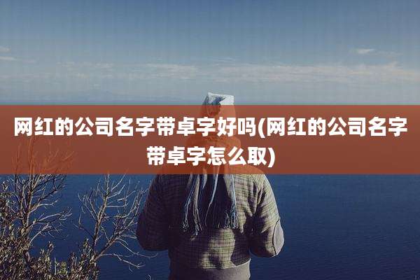 网红的公司名字带卓字好吗(网红的公司名字带卓字怎么取)