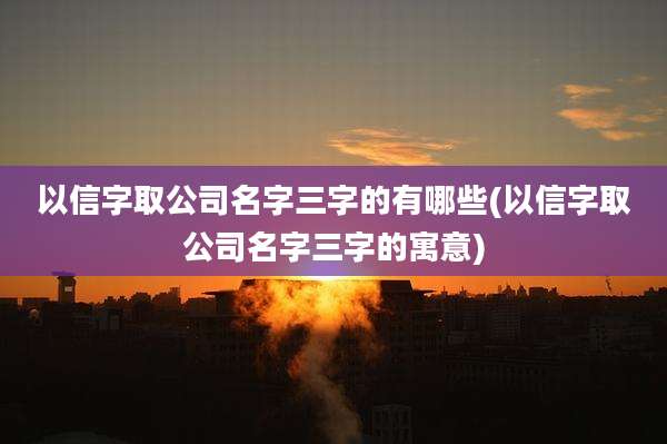 以信字取公司名字三字的有哪些(以信字取公司名字三字的寓意)