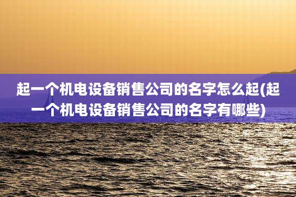 起一个机电设备销售公司的名字怎么起(起一个机电设备销售公司的名字有哪些)