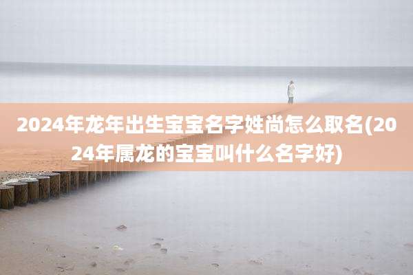 2024年龙年出生宝宝名字姓尚怎么取名(2024年属龙的宝宝叫什么名字好)