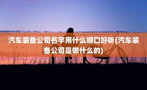 汽车装备公司名字用什么顺口好听(汽车装备公司是做什么的)