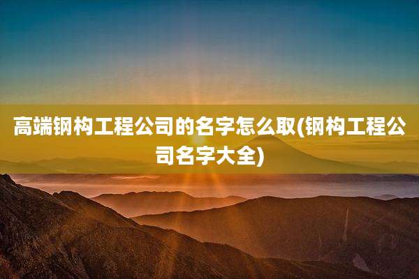 高端钢构工程公司的名字怎么取(钢构工程公司名字大全)