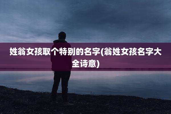 姓翁女孩取个特别的名字(翁姓女孩名字大全诗意)