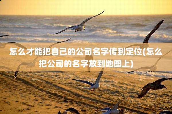 怎么才能把自己的公司名字传到定位(怎么把公司的名字放到地图上)