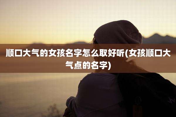 顺口大气的女孩名字怎么取好听(女孩顺口大气点的名字)