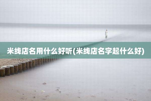 米线店名用什么好听(米线店名字起什么好)