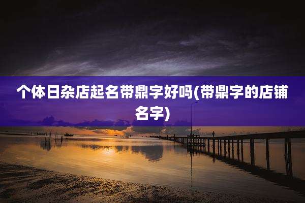 个体日杂店起名带鼎字好吗(带鼎字的店铺名字)