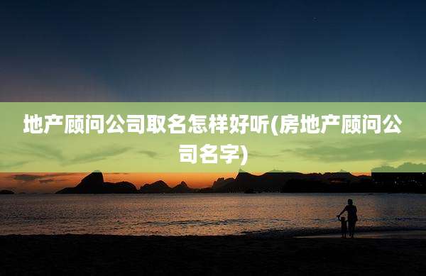 地产顾问公司取名怎样好听(房地产顾问公司名字)