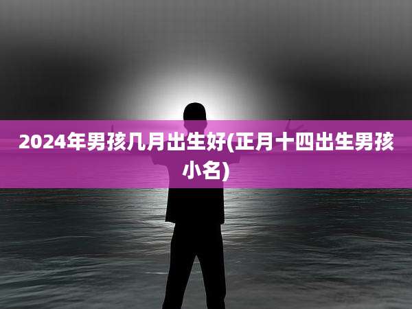 2024年男孩几月出生好(正月十四出生男孩小名)