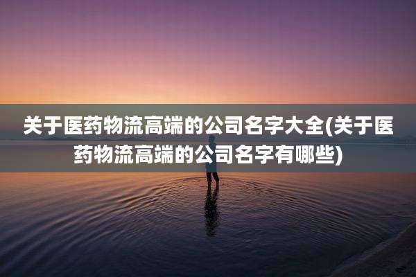关于医药物流高端的公司名字大全(关于医药物流高端的公司名字有哪些)