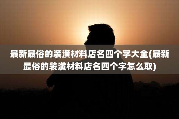 最新最俗的装潢材料店名四个字大全(最新最俗的装潢材料店名四个字怎么取)