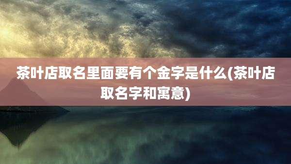 茶叶店取名里面要有个金字是什么(茶叶店取名字和寓意)