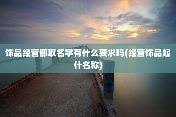 饰品经营部取名字有什么要求吗(经营饰品起什名称)