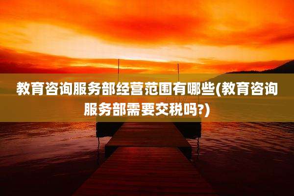 教育咨询服务部经营范围有哪些(教育咨询服务部需要交税吗?)