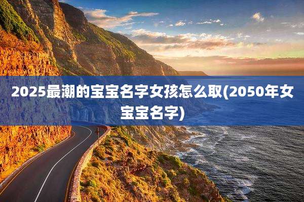 2025最潮的宝宝名字女孩怎么取(2050年女宝宝名字)