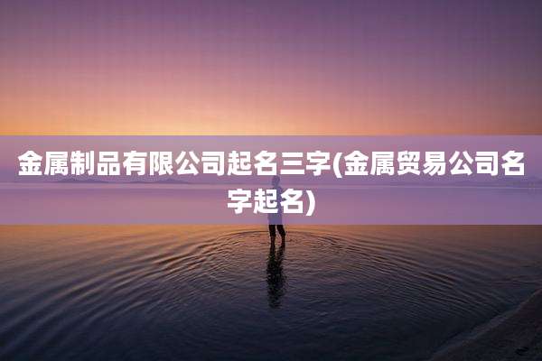 金属制品有限公司起名三字(金属贸易公司名字起名)