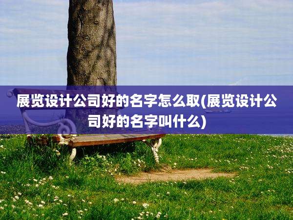 展览设计公司好的名字怎么取(展览设计公司好的名字叫什么)