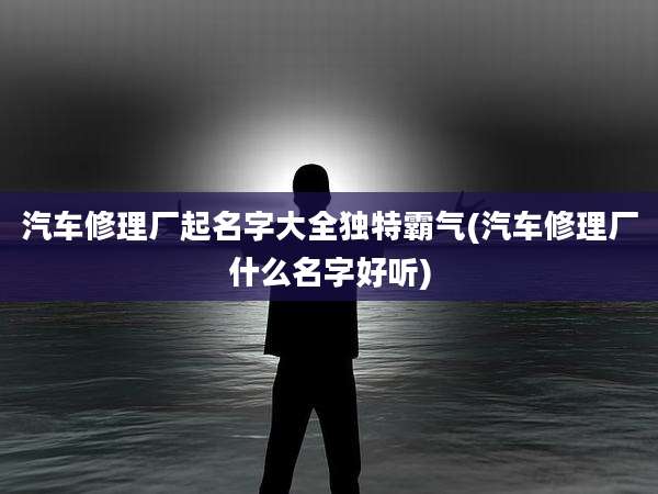 汽车修理厂起名字大全独特霸气(汽车修理厂什么名字好听)