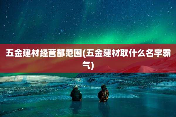 五金建材经营部范围(五金建材取什么名字霸气)