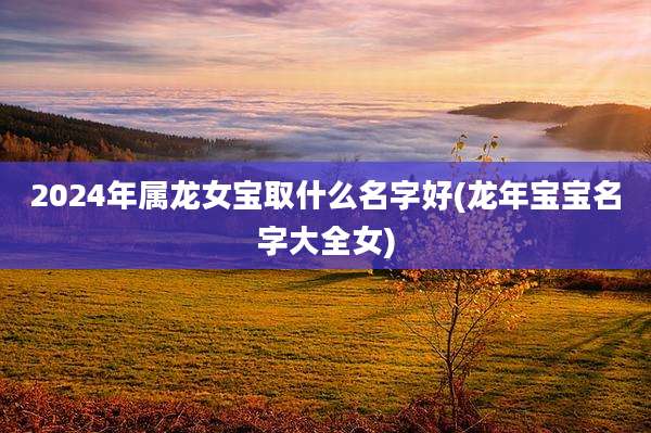 2024年属龙女宝取什么名字好(龙年宝宝名字大全女)