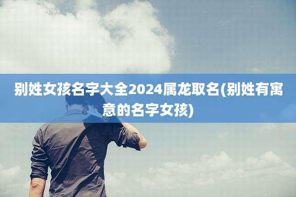 别姓女孩名字大全2024属龙取名(别姓有寓意的名字女孩)