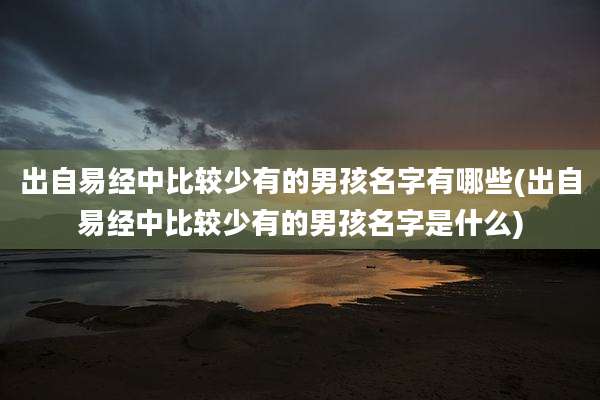 出自易经中比较少有的男孩名字有哪些(出自易经中比较少有的男孩名字是什么)