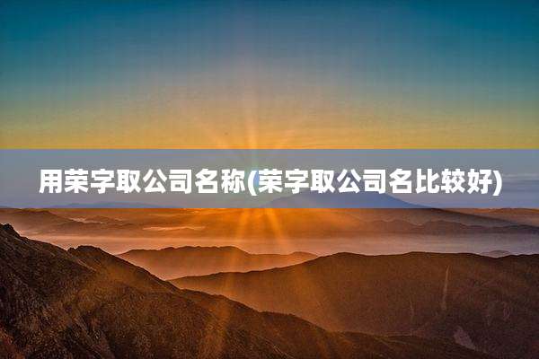用荣字取公司名称(荣字取公司名比较好)