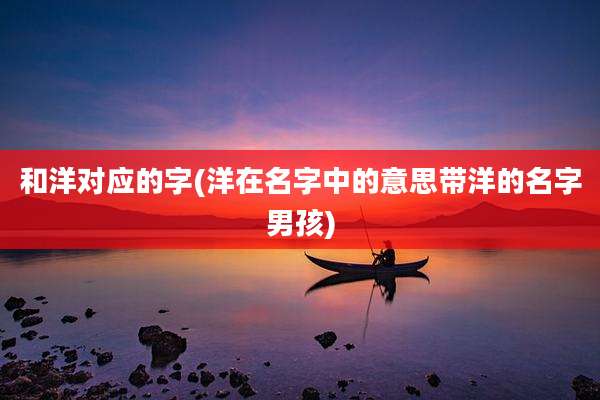 和洋对应的字(洋在名字中的意思带洋的名字男孩)
