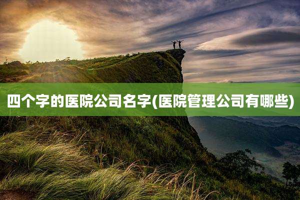 四个字的医院公司名字(医院管理公司有哪些)