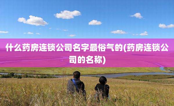 什么药房连锁公司名字最俗气的(药房连锁公司的名称)