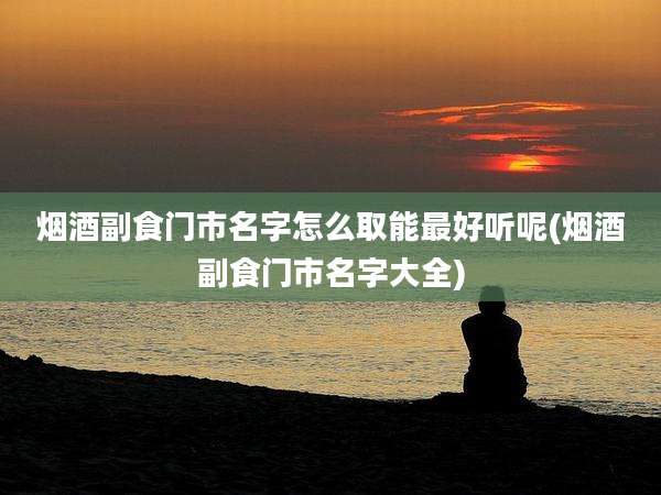 烟酒副食门市名字怎么取能最好听呢(烟酒副食门市名字大全)