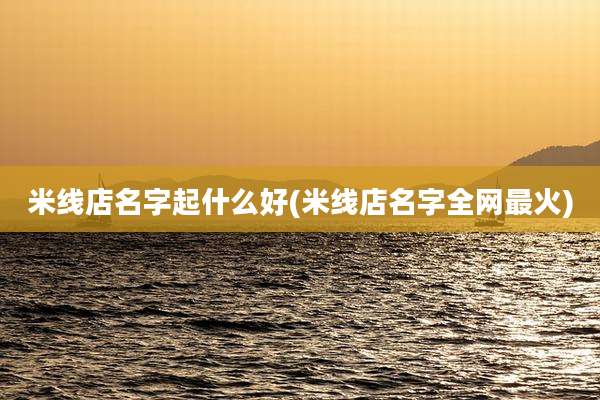 米线店名字起什么好(米线店名字全网最火)