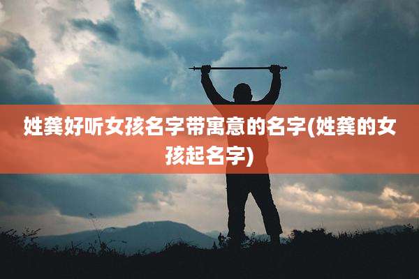 姓龚好听女孩名字带寓意的名字(姓龚的女孩起名字)