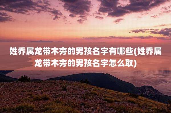 姓乔属龙带木旁的男孩名字有哪些(姓乔属龙带木旁的男孩名字怎么取)