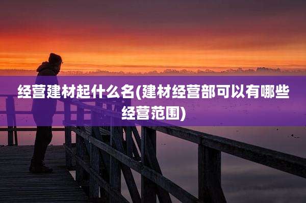 经营建材起什么名(建材经营部可以有哪些经营范围)