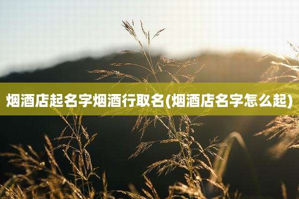 烟酒店起名字烟酒行取名(烟酒店名字怎么起)