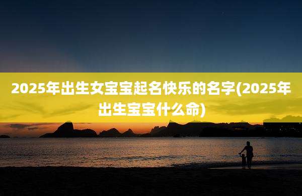2025年出生女宝宝起名快乐的名字(2025年出生宝宝什么命)