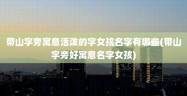 带山字旁寓意活泼的字女孩名字有哪些(带山字旁好寓意名字女孩)